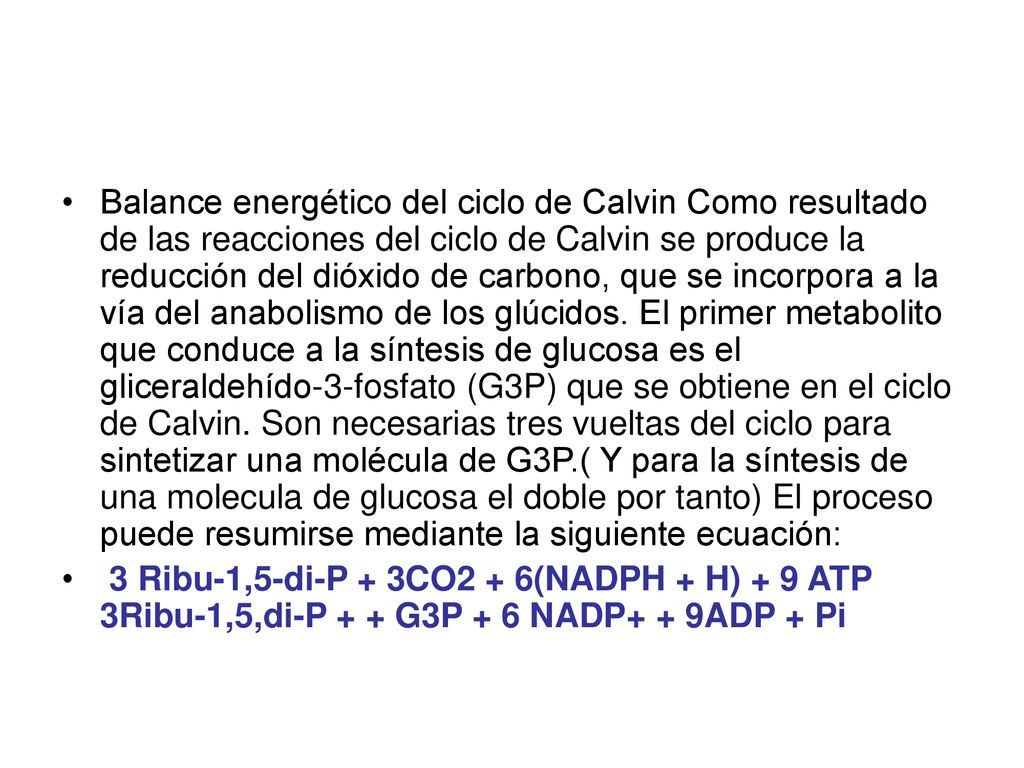 Balance energético del ciclo de Calvin Como resultado de las reacciones del ciclo de Calvin se produce la reducción del dióxido de carbono, que se incorpora a la vía del anabolismo de los glúcidos. El primer metabolito que conduce a la síntesis de glucosa es el gliceraldehído-3-fosfato (G3P) que se obtiene en el ciclo de Calvin. Son necesarias tres vueltas del ciclo para sintetizar una molécula de G3P.( Y para la síntesis de una molecula de glucosa el doble por tanto) El proceso puede resumirse mediante la siguiente ecuación: