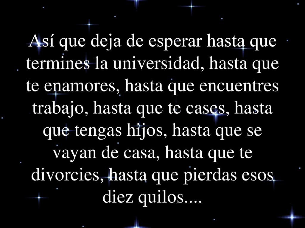 Así que deja de esperar hasta que termines la universidad, hasta que te enamores, hasta que encuentres trabajo, hasta que te cases, hasta que tengas hijos, hasta que se vayan de casa, hasta que te divorcies, hasta que pierdas esos diez quilos....