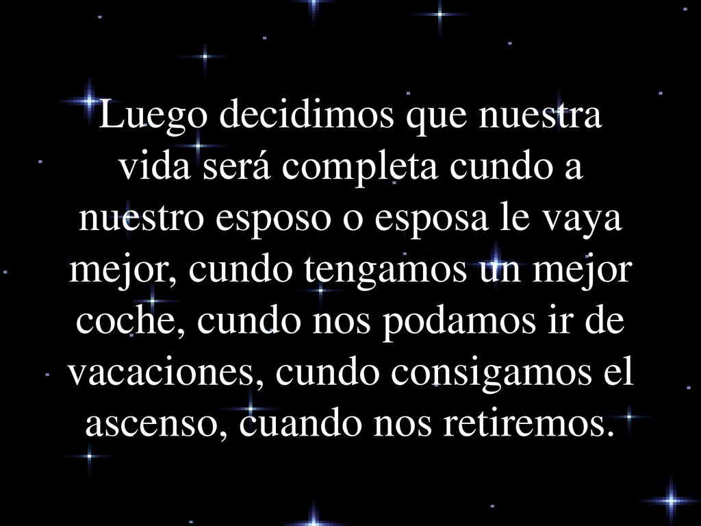 Luego decidimos que nuestra vida será completa cundo a nuestro esposo o esposa le vaya mejor, cundo tengamos un mejor coche, cundo nos podamos ir de vacaciones, cundo consigamos el ascenso, cuando nos retiremos.