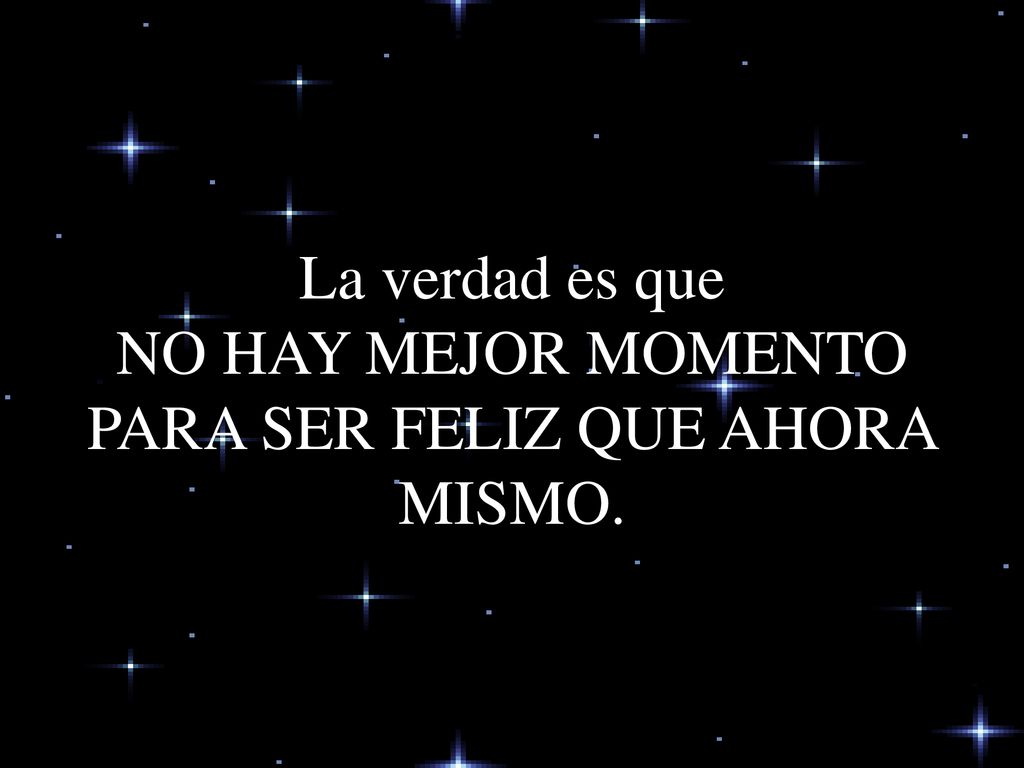 La verdad es que NO HAY MEJOR MOMENTO PARA SER FELIZ QUE AHORA MISMO.