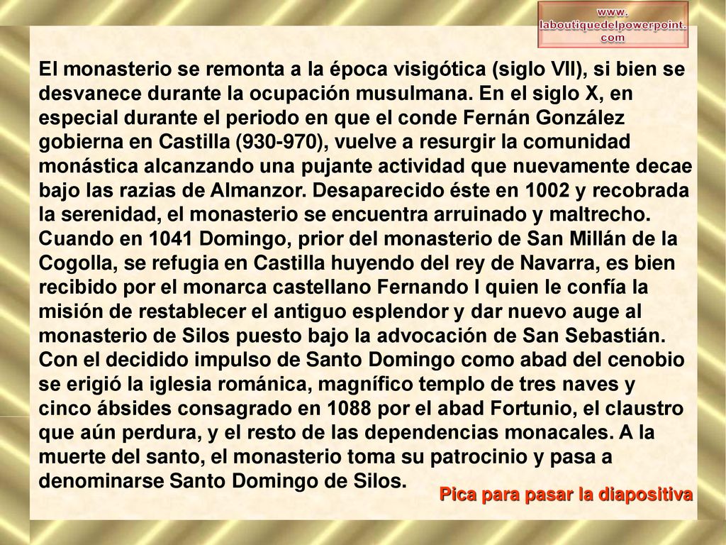 El monasterio se remonta a la época visigótica (siglo VII), si bien se desvanece durante la ocupación musulmana. En el siglo X, en especial durante el periodo en que el conde Fernán González gobierna en Castilla ( ), vuelve a resurgir la comunidad monástica alcanzando una pujante actividad que nuevamente decae bajo las razias de Almanzor. Desaparecido éste en 1002 y recobrada la serenidad, el monasterio se encuentra arruinado y maltrecho. Cuando en 1041 Domingo, prior del monasterio de San Millán de la Cogolla, se refugia en Castilla huyendo del rey de Navarra, es bien recibido por el monarca castellano Fernando I quien le confía la misión de restablecer el antiguo esplendor y dar nuevo auge al monasterio de Silos puesto bajo la advocación de San Sebastián. Con el decidido impulso de Santo Domingo como abad del cenobio se erigió la iglesia románica, magnífico templo de tres naves y cinco ábsides consagrado en 1088 por el abad Fortunio, el claustro que aún perdura, y el resto de las dependencias monacales. A la muerte del santo, el monasterio toma su patrocinio y pasa a denominarse Santo Domingo de Silos.