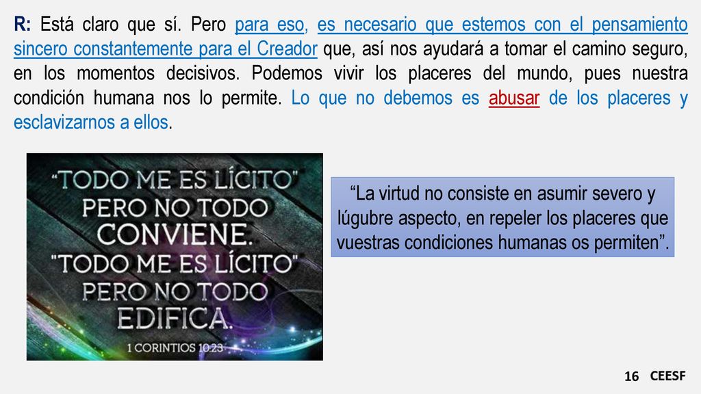 R: Está claro que sí. Pero para eso, es necesario que estemos con el pensamiento sincero constantemente para el Creador que, así nos ayudará a tomar el camino seguro, en los momentos decisivos. Podemos vivir los placeres del mundo, pues nuestra condición humana nos lo permite. Lo que no debemos es abusar de los placeres y esclavizarnos a ellos.