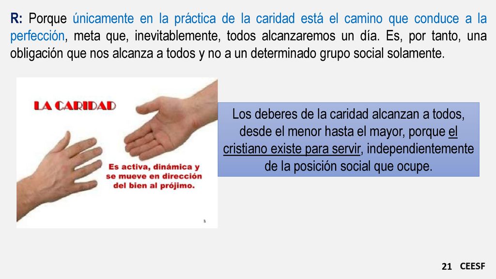 R: Porque únicamente en la práctica de la caridad está el camino que conduce a la perfección, meta que, inevitablemente, todos alcanzaremos un día. Es, por tanto, una obligación que nos alcanza a todos y no a un determinado grupo social solamente.