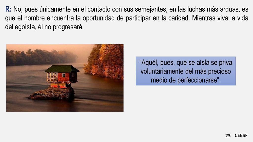 R: No, pues únicamente en el contacto con sus semejantes, en las luchas más arduas, es que el hombre encuentra la oportunidad de participar en la caridad. Mientras viva la vida del egoísta, él no progresará.