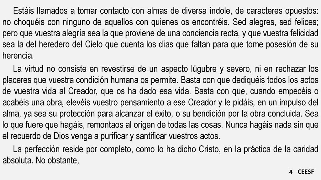 Estáis llamados a tomar contacto con almas de diversa índole, de caracteres opuestos: no choquéis con ninguno de aquellos con quienes os encontréis. Sed alegres, sed felices; pero que vuestra alegría sea la que proviene de una conciencia recta, y que vuestra felicidad sea la del heredero del Cielo que cuenta los días que faltan para que tome posesión de su herencia.