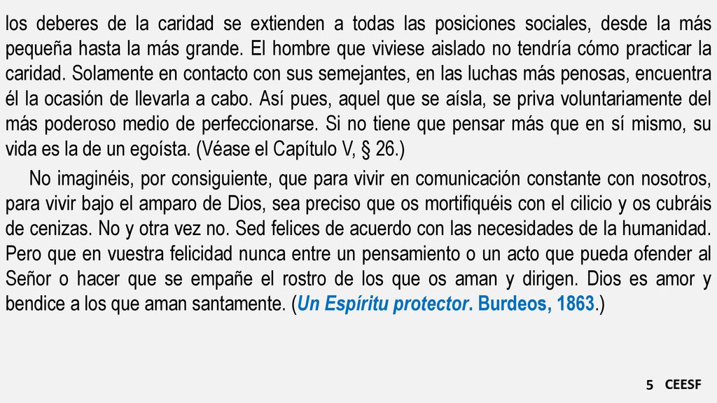 los deberes de la caridad se extienden a todas las posiciones sociales, desde la más pequeña hasta la más grande. El hombre que viviese aislado no tendría cómo practicar la caridad. Solamente en contacto con sus semejantes, en las luchas más penosas, encuentra él la ocasión de llevarla a cabo. Así pues, aquel que se aísla, se priva voluntariamente del más poderoso medio de perfeccionarse. Si no tiene que pensar más que en sí mismo, su vida es la de un egoísta. (Véase el Capítulo V, § 26.)
