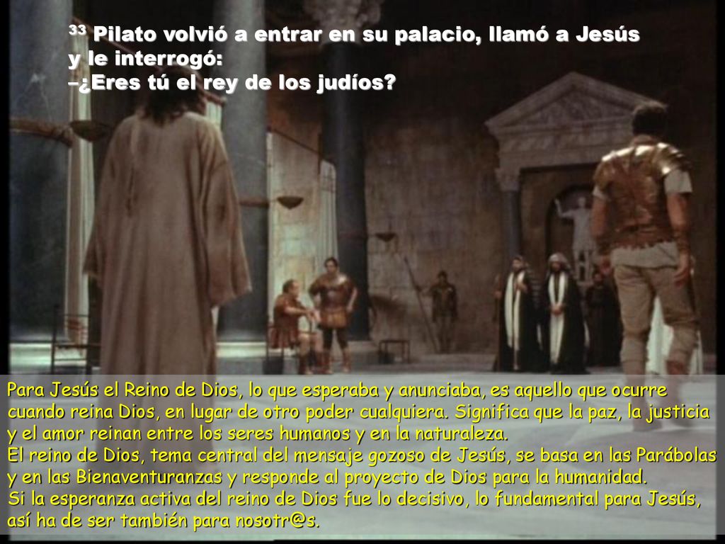 33 Pilato volvió a entrar en su palacio, llamó a Jesús y le interrogó: –¿Eres tú el rey de los judíos