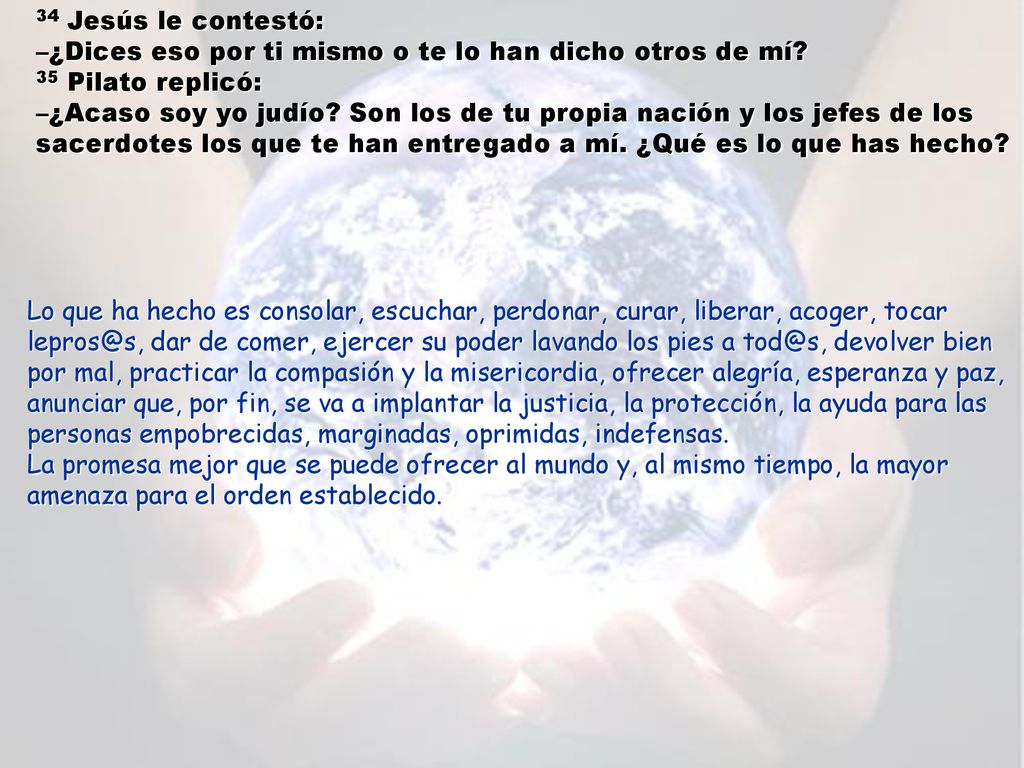 34 Jesús le contestó: –¿Dices eso por ti mismo o te lo han dicho otros de mí 35 Pilato replicó: –¿Acaso soy yo judío Son los de tu propia nación y los jefes de los sacerdotes los que te han entregado a mí. ¿Qué es lo que has hecho