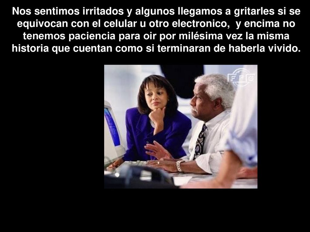 Nos sentimos irritados y algunos llegamos a gritarles si se equivocan con el celular u otro electronico, y encima no tenemos paciencia para oir por milésima vez la misma historia que cuentan como si terminaran de haberla vivido.