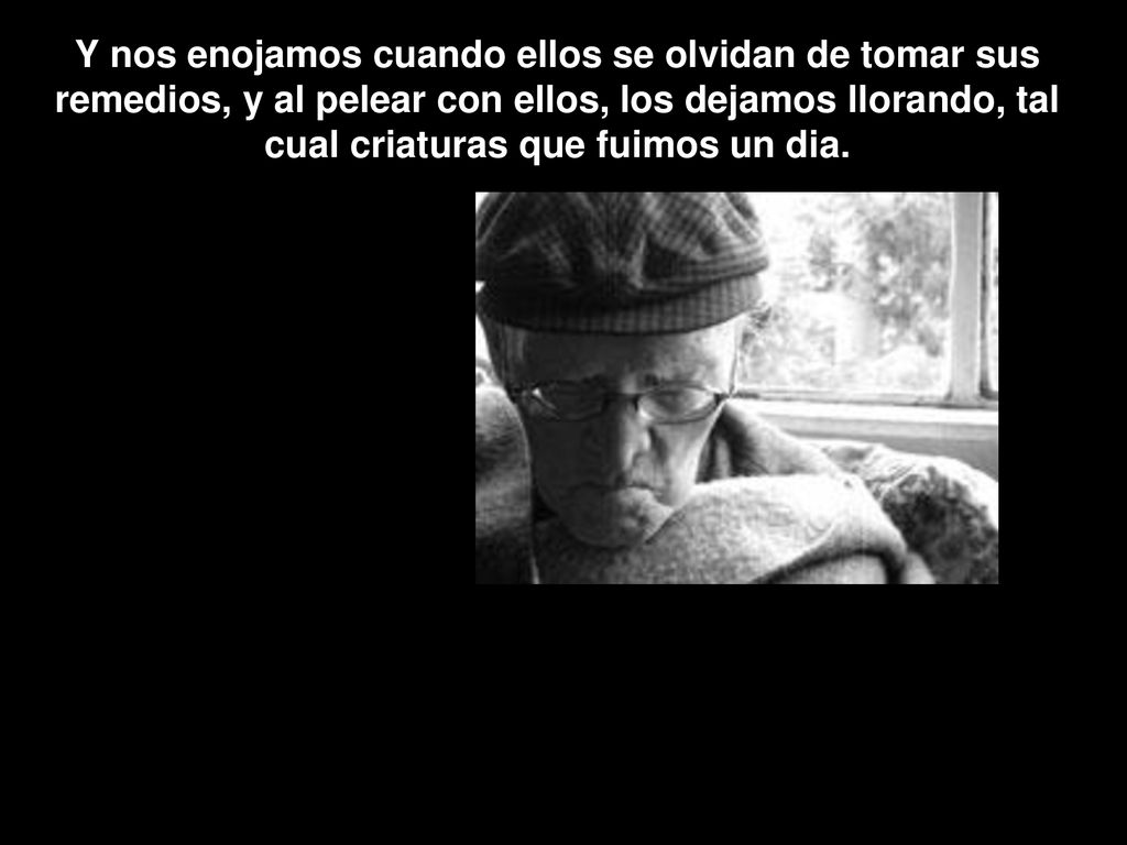Y nos enojamos cuando ellos se olvidan de tomar sus remedios, y al pelear con ellos, los dejamos llorando, tal cual criaturas que fuimos un dia.