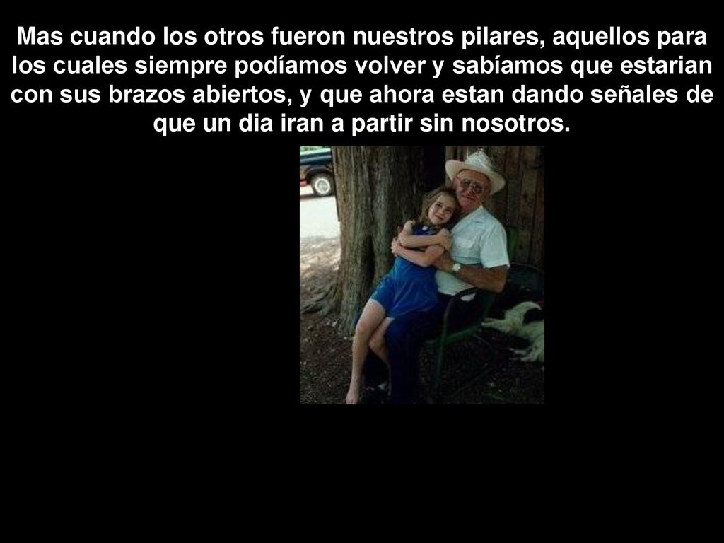Mas cuando los otros fueron nuestros pilares, aquellos para los cuales siempre podíamos volver y sabíamos que estarian con sus brazos abiertos, y que ahora estan dando señales de que un dia iran a partir sin nosotros.