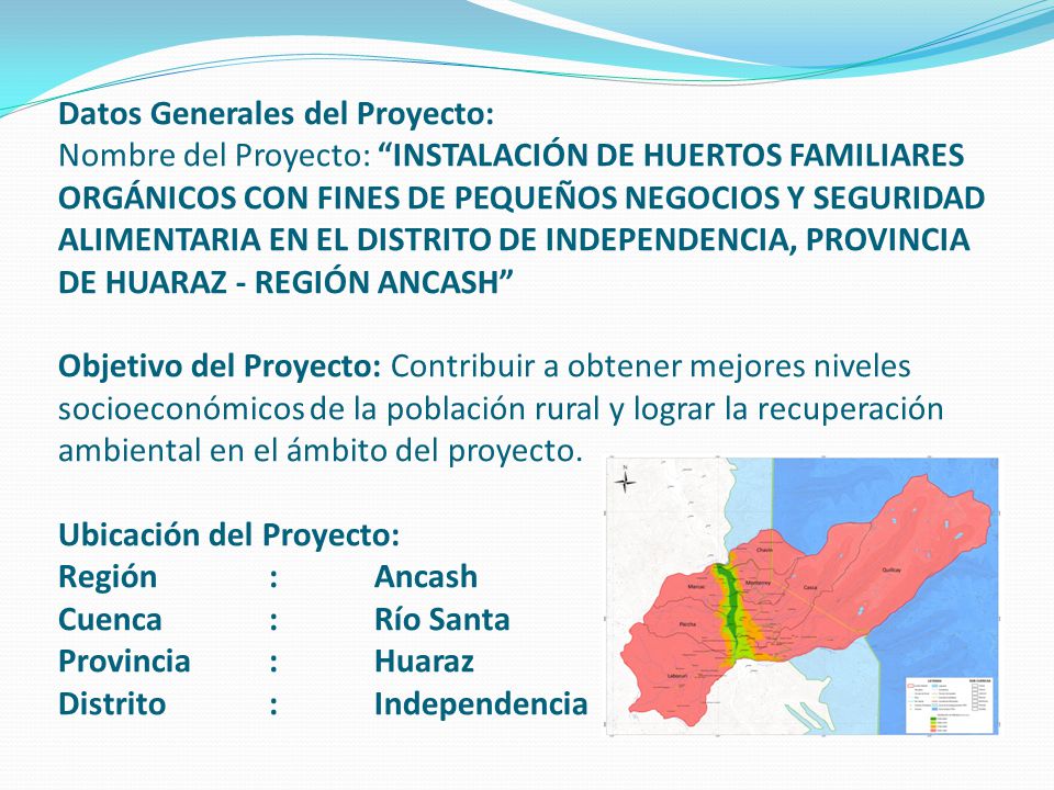 Datos Generales del Proyecto: Nombre del Proyecto: INSTALACIÓN DE HUERTOS FAMILIARES ORGÁNICOS CON FINES DE PEQUEÑOS NEGOCIOS Y SEGURIDAD ALIMENTARIA EN EL DISTRITO DE INDEPENDENCIA, PROVINCIA DE HUARAZ - REGIÓN ANCASH Objetivo del Proyecto: Contribuir a obtener mejores niveles socioeconómicos de la población rural y lograr la recuperación ambiental en el ámbito del proyecto.