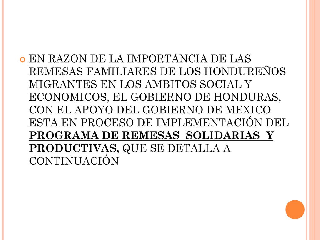 EN RAZON DE LA IMPORTANCIA DE LAS REMESAS FAMILIARES DE LOS HONDUREÑOS MIGRANTES EN LOS AMBITOS SOCIAL Y ECONOMICOS, EL GOBIERNO DE HONDURAS, CON EL APOYO DEL GOBIERNO DE MEXICO ESTA EN PROCESO DE IMPLEMENTACIÓN DEL PROGRAMA DE REMESAS SOLIDARIAS Y PRODUCTIVAS, QUE SE DETALLA A CONTINUACIÓN