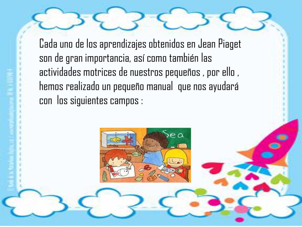 Cada uno de los aprendizajes obtenidos en Jean Piaget son de gran importancia, así como también las actividades motrices de nuestros pequeños , por ello , hemos realizado un pequeño manual que nos ayudará con los siguientes campos :