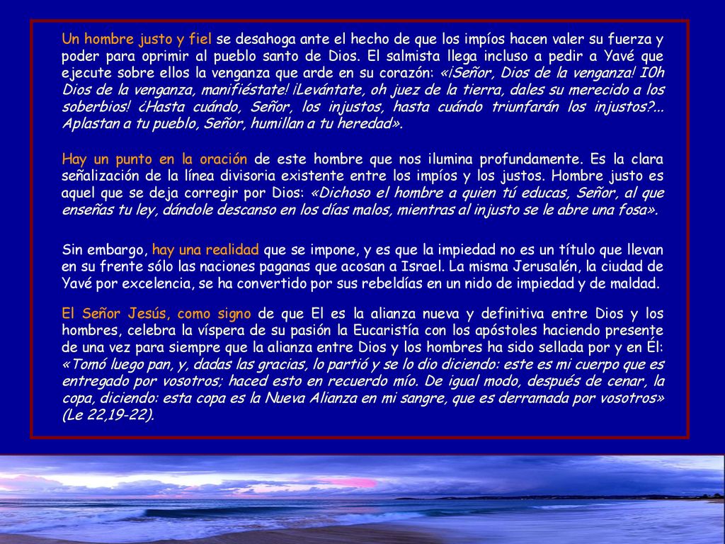 Un hombre justo y fiel se desahoga ante el hecho de que los impíos hacen valer su fuerza y poder para oprimir al pueblo santo de Dios. El salmista llega incluso a pedir a Yavé que ejecute sobre ellos la venganza que arde en su corazón: «¡Señor, Dios de la venganza! I0h Dios de la venganza, manifiéstate! ¡Levántate, oh juez de la tierra, dales su merecido a los soberbios! ¿Hasta cuándo, Señor, los injustos, hasta cuándo triunfarán los injustos ... Aplastan a tu pueblo, Señor, humillan a tu heredad».