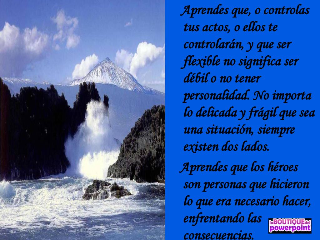 Aprendes que, o controlas tus actos, o ellos te controlarán, y que ser flexible no significa ser débil o no tener personalidad. No importa lo delicada y frágil que sea una situación, siempre existen dos lados.