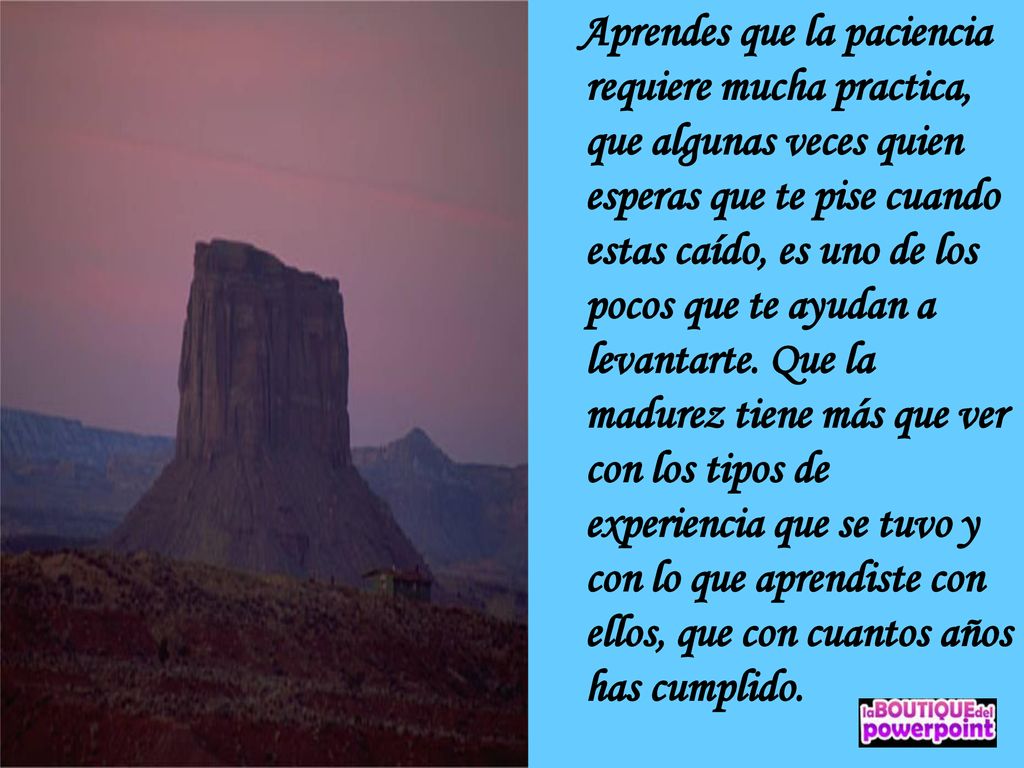 Aprendes que la paciencia requiere mucha practica, que algunas veces quien esperas que te pise cuando estas caído, es uno de los pocos que te ayudan a levantarte.
