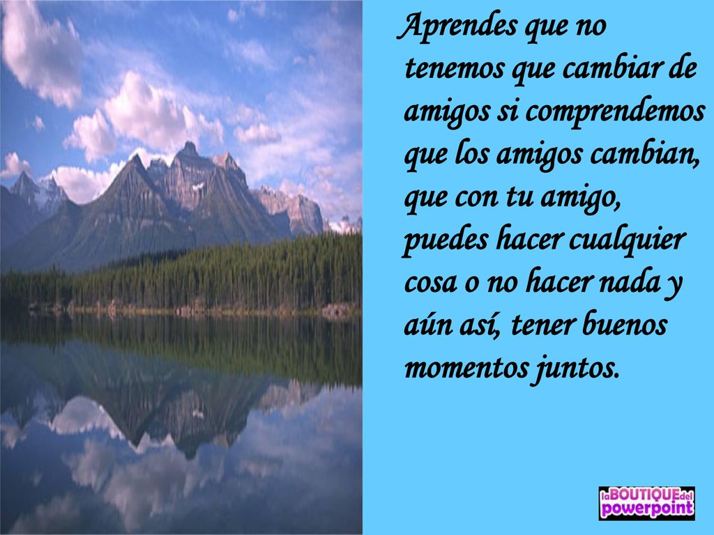 Aprendes que no tenemos que cambiar de amigos si comprendemos que los amigos cambian, que con tu amigo, puedes hacer cualquier cosa o no hacer nada y aún así, tener buenos momentos juntos.
