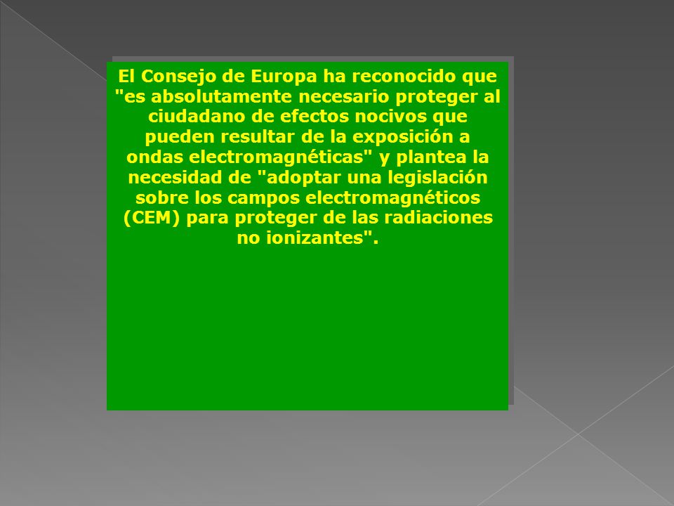 El Consejo de Europa ha reconocido que es absolutamente necesario proteger al ciudadano de efectos nocivos que pueden resultar de la exposición a ondas electromagnéticas y plantea la necesidad de adoptar una legislación sobre los campos electromagnéticos (CEM) para proteger de las radiaciones no ionizantes .