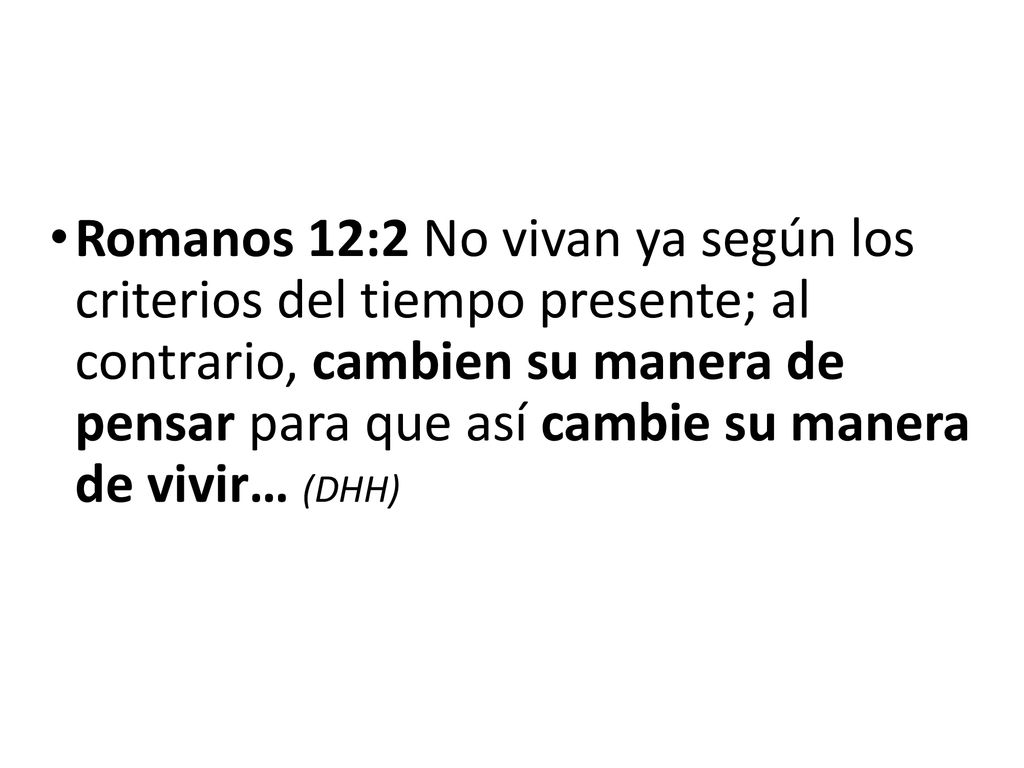 Romanos 12:2 No vivan ya según los criterios del tiempo presente; al contrario, cambien su manera de pensar para que así cambie su manera de vivir… (DHH)