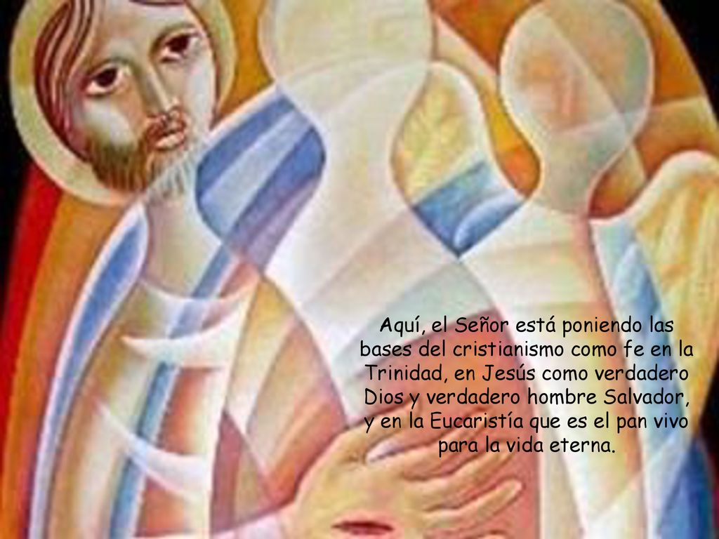 Aquí, el Señor está poniendo las bases del cristianismo como fe en la Trinidad, en Jesús como verdadero Dios y verdadero hombre Salvador, y en la Eucaristía que es el pan vivo para la vida eterna.