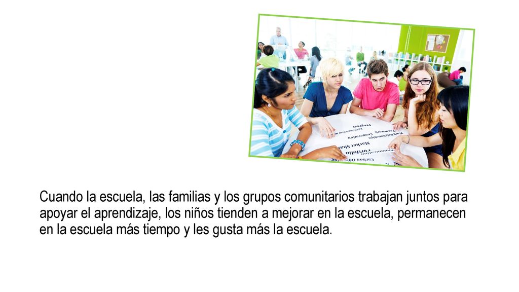 Cuando la escuela, las familias y los grupos comunitarios trabajan juntos para apoyar el aprendizaje, los niños tienden a mejorar en la escuela, permanecen en la escuela más tiempo y les gusta más la escuela.