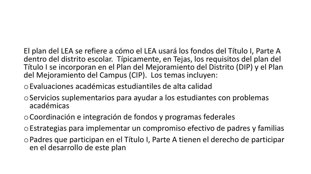 El plan del LEA se refiere a cómo el LEA usará los fondos del Título I, Parte A dentro del distrito escolar. Típicamente, en Tejas, los requisitos del plan del Título I se incorporan en el Plan del Mejoramiento del Distrito (DIP) y el Plan del Mejoramiento del Campus (CIP). Los temas incluyen: