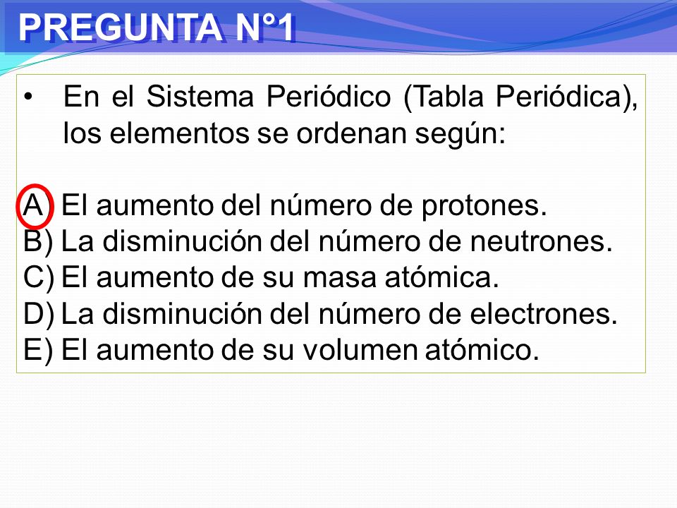 PREGUNTA N°1 En el Sistema Periódico (Tabla Periódica), los elementos se ordenan según: El aumento del número de protones.