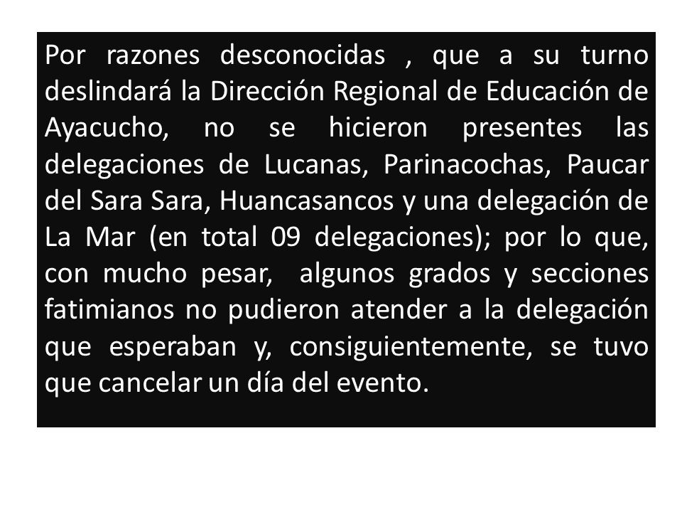 Por razones desconocidas , que a su turno deslindará la Dirección Regional de Educación de Ayacucho, no se hicieron presentes las delegaciones de Lucanas, Parinacochas, Paucar del Sara Sara, Huancasancos y una delegación de La Mar (en total 09 delegaciones); por lo que, con mucho pesar, algunos grados y secciones fatimianos no pudieron atender a la delegación que esperaban y, consiguientemente, se tuvo que cancelar un día del evento.