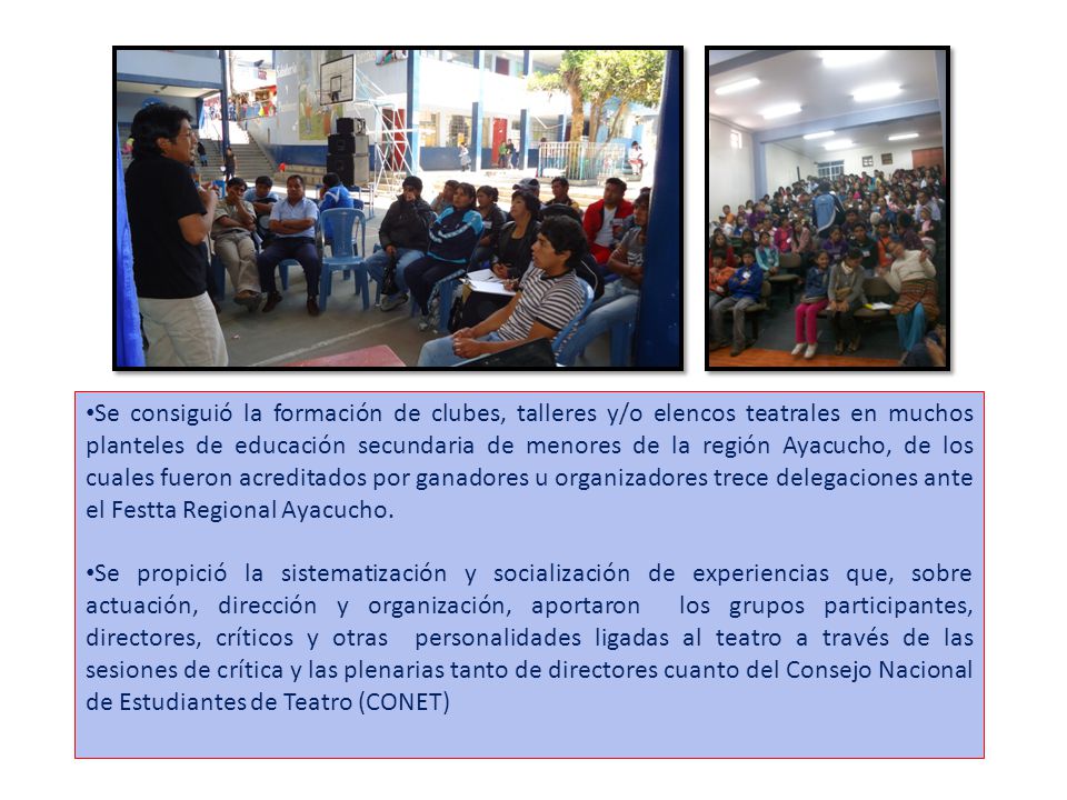 Se consiguió la formación de clubes, talleres y/o elencos teatrales en muchos planteles de educación secundaria de menores de la región Ayacucho, de los cuales fueron acreditados por ganadores u organizadores trece delegaciones ante el Festta Regional Ayacucho.