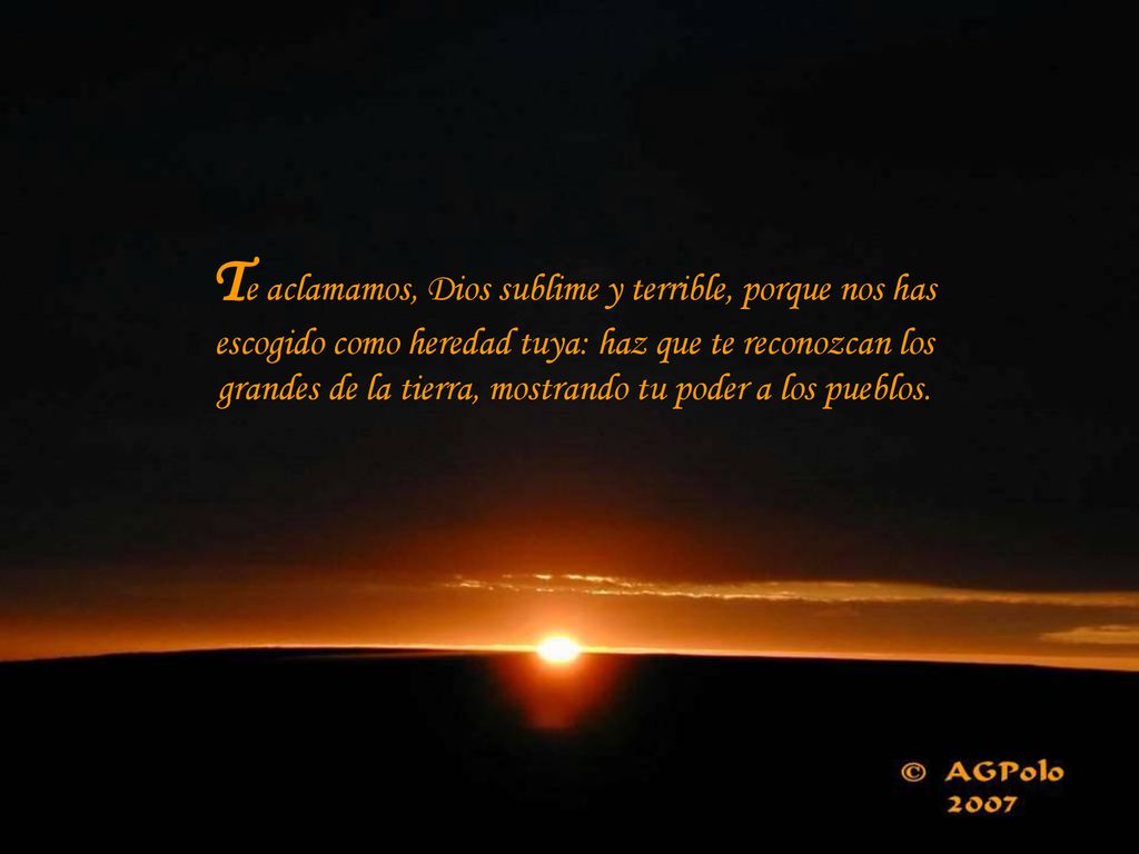 Te aclamamos, Dios sublime y terrible, porque nos has escogido como heredad tuya: haz que te reconozcan los grandes de la tierra, mostrando tu poder a los pueblos.