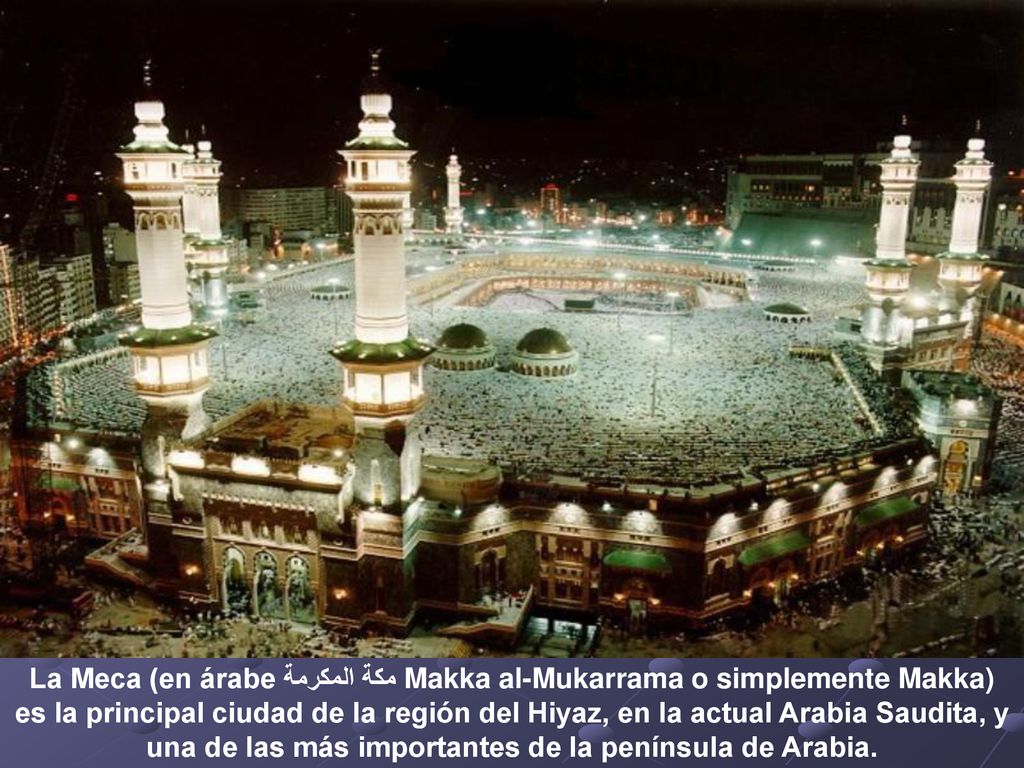 La Meca (en árabe مكة المكرمة Makka al-Mukarrama o simplemente Makka) es la principal ciudad de la región del Hiyaz, en la actual Arabia Saudita, y una de las más importantes de la península de Arabia.