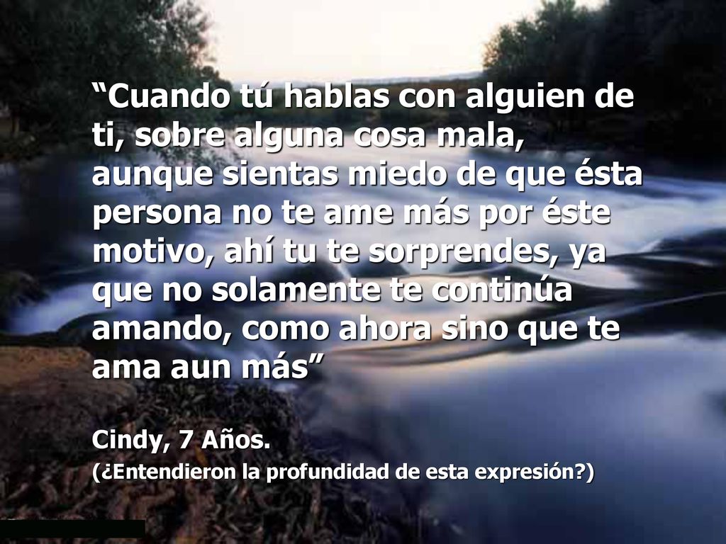 Cuando tú hablas con alguien de ti, sobre alguna cosa mala, aunque sientas miedo de que ésta persona no te ame más por éste motivo, ahí tu te sorprendes, ya que no solamente te continúa amando, como ahora sino que te ama aun más