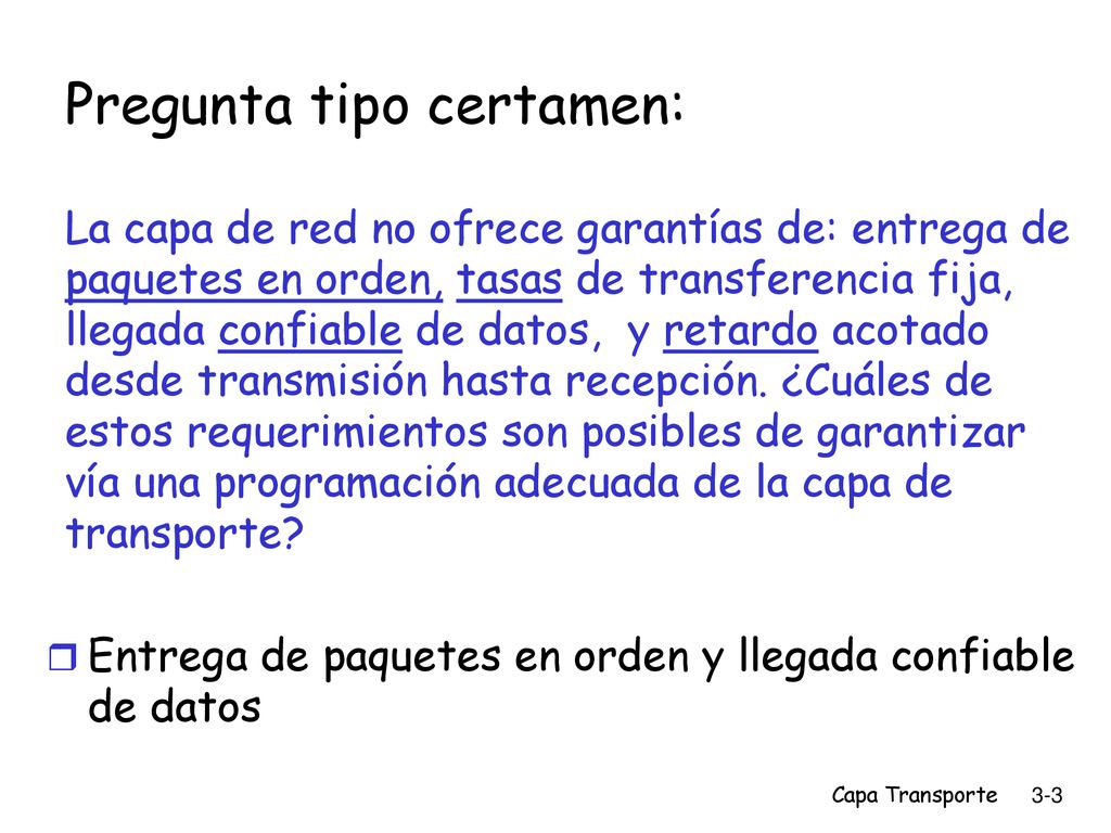 Pregunta tipo certamen: La capa de red no ofrece garantías de: entrega de paquetes en orden, tasas de transferencia fija, llegada confiable de datos, y retardo acotado desde transmisión hasta recepción. ¿Cuáles de estos requerimientos son posibles de garantizar vía una programación adecuada de la capa de transporte