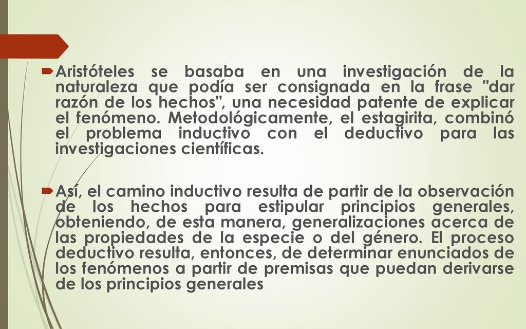 Aristóteles se basaba en una investigación de la naturaleza que podía ser consignada en la frase dar razón de los hechos , una necesidad patente de explicar el fenómeno. Metodológicamente, el estagirita, combinó el problema inductivo con el deductivo para las investigaciones científicas.