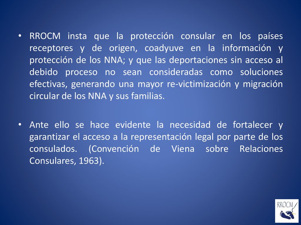 RROCM insta que la protección consular en los países receptores y de origen, coadyuve en la información y protección de los NNA; y que las deportaciones sin acceso al debido proceso no sean consideradas como soluciones efectivas, generando una mayor re-victimización y migración circular de los NNA y sus familias.