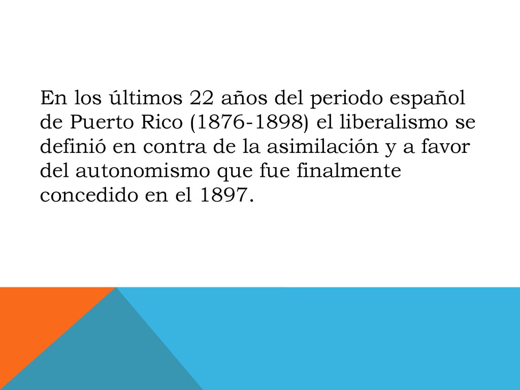 En los últimos 22 años del periodo español de Puerto Rico ( ) el liberalismo se definió en contra de la asimilación y a favor del autonomismo que fue finalmente concedido en el 1897.