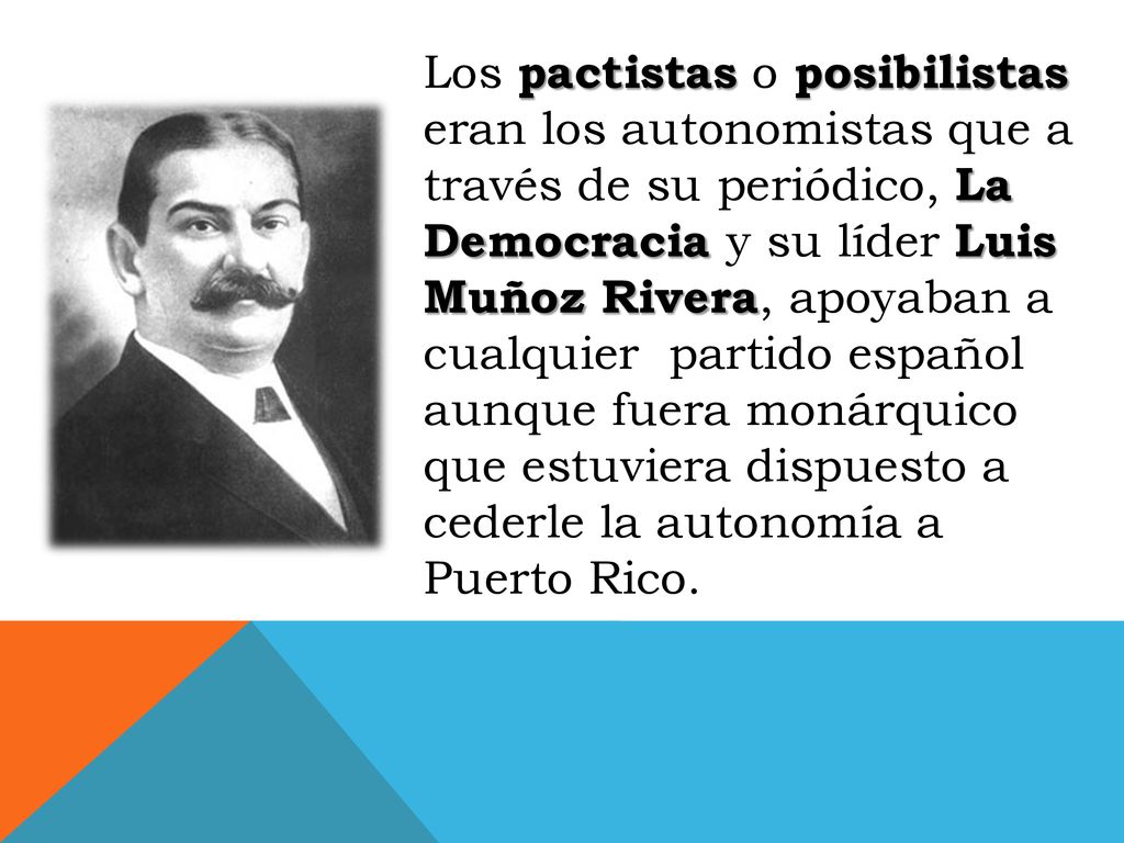 Los pactistas o posibilistas eran los autonomistas que a través de su periódico, La Democracia y su líder Luis Muñoz Rivera, apoyaban a cualquier partido español aunque fuera monárquico que estuviera dispuesto a cederle la autonomía a Puerto Rico.