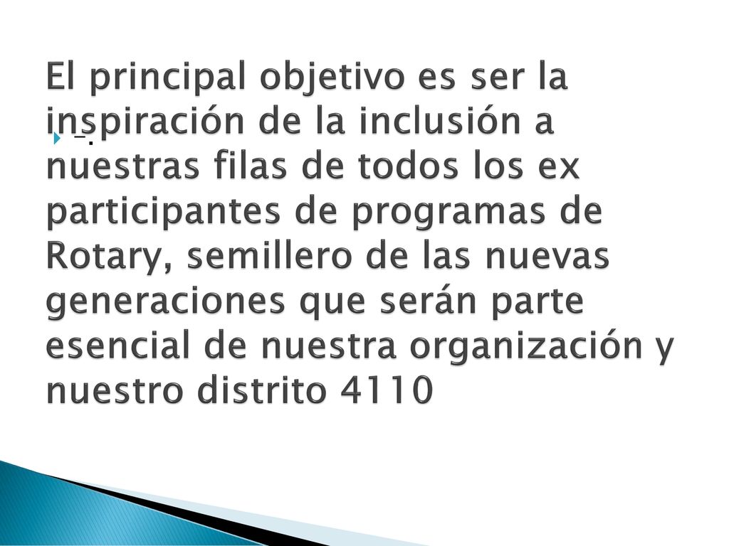 El principal objetivo es ser la inspiración de la inclusión a nuestras filas de todos los ex participantes de programas de Rotary, semillero de las nuevas generaciones que serán parte esencial de nuestra organización y nuestro distrito 4110