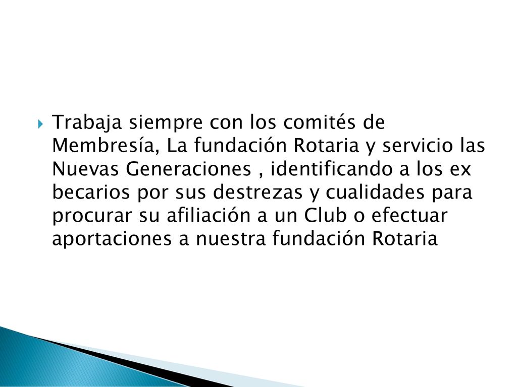 Trabaja siempre con los comités de Membresía, La fundación Rotaria y servicio las Nuevas Generaciones , identificando a los ex becarios por sus destrezas y cualidades para procurar su afiliación a un Club o efectuar aportaciones a nuestra fundación Rotaria
