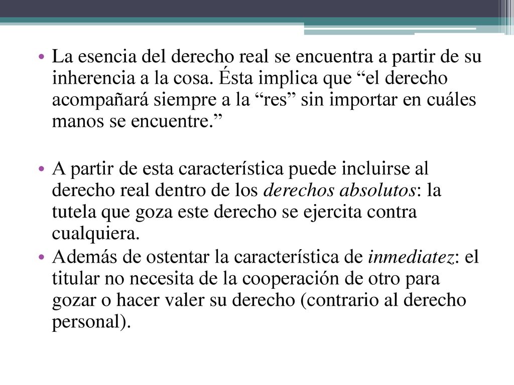 La esencia del derecho real se encuentra a partir de su inherencia a la cosa. Ésta implica que el derecho acompañará siempre a la res sin importar en cuáles manos se encuentre.