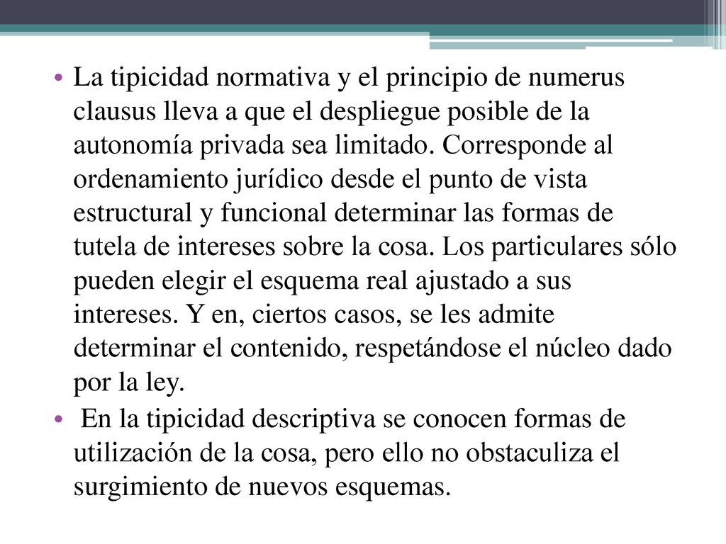 La tipicidad normativa y el principio de numerus clausus lleva a que el despliegue posible de la autonomía privada sea limitado. Corresponde al ordenamiento jurídico desde el punto de vista estructural y funcional determinar las formas de tutela de intereses sobre la cosa. Los particulares sólo pueden elegir el esquema real ajustado a sus intereses. Y en, ciertos casos, se les admite determinar el contenido, respetándose el núcleo dado por la ley.