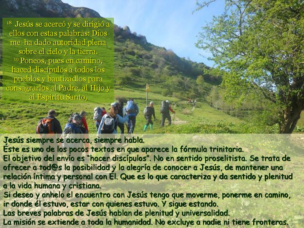 18 Jesús se acercó y se dirigió a ellos con estas palabras: Dios me ha dado autoridad plena sobre el cielo y la tierra. 19 Poneos, pues en camino, haced discípulos a todos los pueblos y bautizadlos para consagrarlos al Padre, al Hijo y al Espíritu Santo,