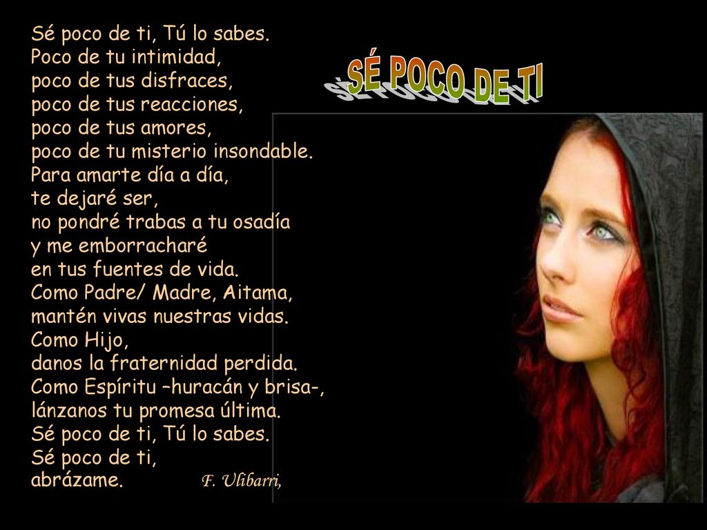 Sé poco de ti, Tú lo sabes. Poco de tu intimidad, poco de tus disfraces, poco de tus reacciones, poco de tus amores, poco de tu misterio insondable. Para amarte día a día, te dejaré ser, no pondré trabas a tu osadía y me emborracharé en tus fuentes de vida. Como Padre/ Madre, Aitama, mantén vivas nuestras vidas. Como Hijo, danos la fraternidad perdida. Como Espíritu –huracán y brisa-, lánzanos tu promesa última. Sé poco de ti, Tú lo sabes. Sé poco de ti, abrázame. F. Ulibarri,