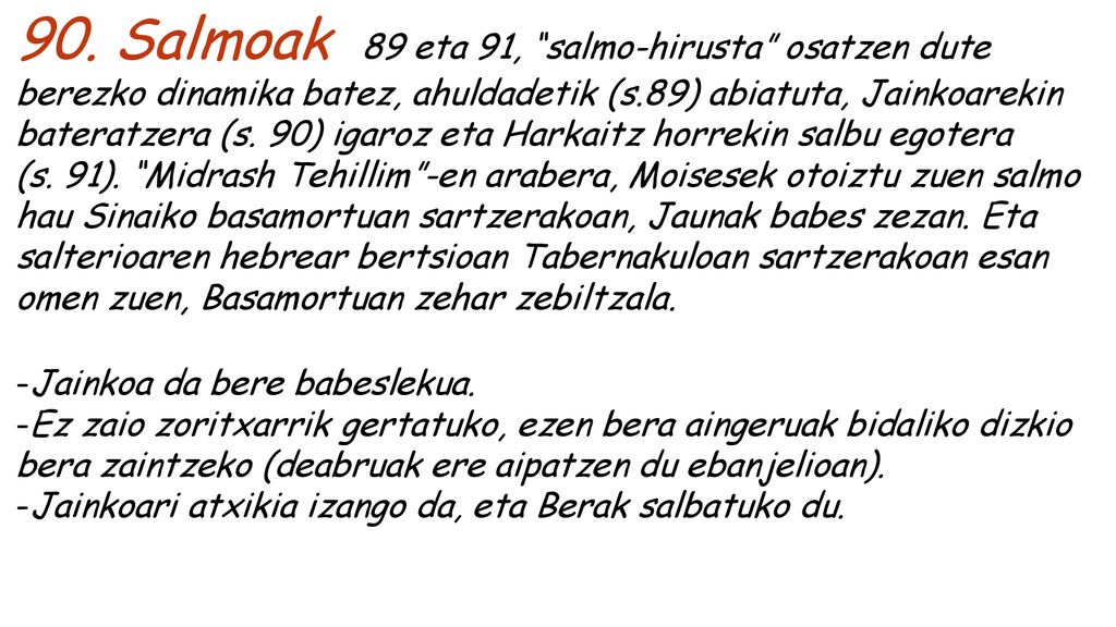 90. Salmoak 89 eta 91, salmo-hirusta osatzen dute berezko dinamika batez, ahuldadetik (s.89) abiatuta, Jainkoarekin bateratzera (s. 90) igaroz eta Harkaitz horrekin salbu egotera (s. 91). Midrash Tehillim -en arabera, Moisesek otoiztu zuen salmo hau Sinaiko basamortuan sartzerakoan, Jaunak babes zezan. Eta salterioaren hebrear bertsioan Tabernakuloan sartzerakoan esan omen zuen, Basamortuan zehar zebiltzala.