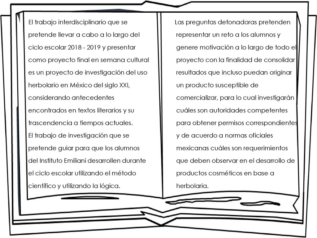 El trabajo interdisciplinario que se pretende llevar a cabo a lo largo del ciclo escolar y presentar como proyecto final en semana cultural es un proyecto de investigación del uso herbolario en México del siglo XXI, considerando antecedentes encontrados en textos literarios y su trascendencia a tiempos actuales. El trabajo de investigación que se pretende guiar para que los alumnos del Instituto Emiliani desarrollen durante el ciclo escolar utilizando el método científico y utilizando la lógica.