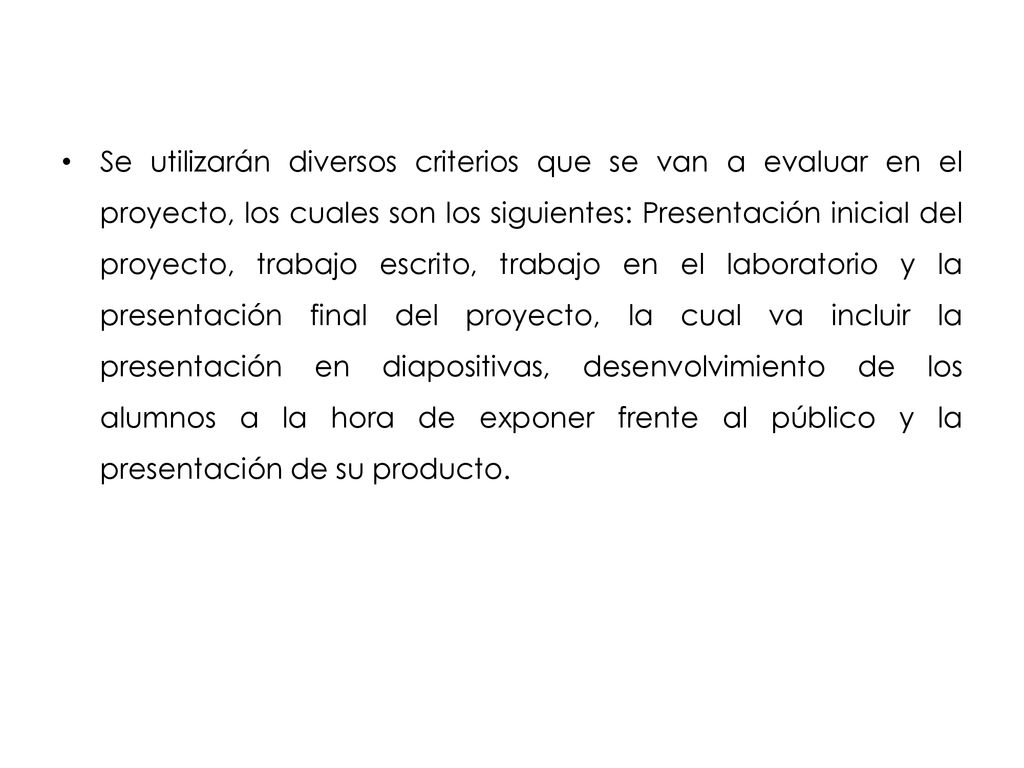 Se utilizarán diversos criterios que se van a evaluar en el proyecto, los cuales son los siguientes: Presentación inicial del proyecto, trabajo escrito, trabajo en el laboratorio y la presentación final del proyecto, la cual va incluir la presentación en diapositivas, desenvolvimiento de los alumnos a la hora de exponer frente al público y la presentación de su producto.