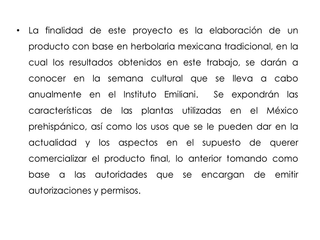 La finalidad de este proyecto es la elaboración de un producto con base en herbolaria mexicana tradicional, en la cual los resultados obtenidos en este trabajo, se darán a conocer en la semana cultural que se lleva a cabo anualmente en el Instituto Emiliani.