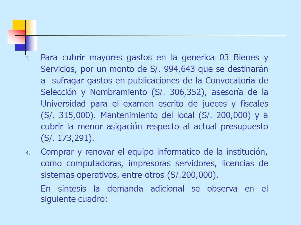 Para cubrir mayores gastos en la generica 03 Bienes y Servicios, por un monto de S/. 994,643 que se destinarán a sufragar gastos en publicaciones de la Convocatoria de Selección y Nombramiento (S/. 306,352), asesoría de la Universidad para el examen escrito de jueces y fiscales (S/. 315,000). Mantenimiento del local (S/. 200,000) y a cubrir la menor asigación respecto al actual presupuesto (S/. 173,291).