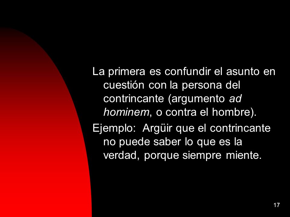 La primera es confundir el asunto en cuestión con la persona del contrincante (argumento ad hominem, o contra el hombre).